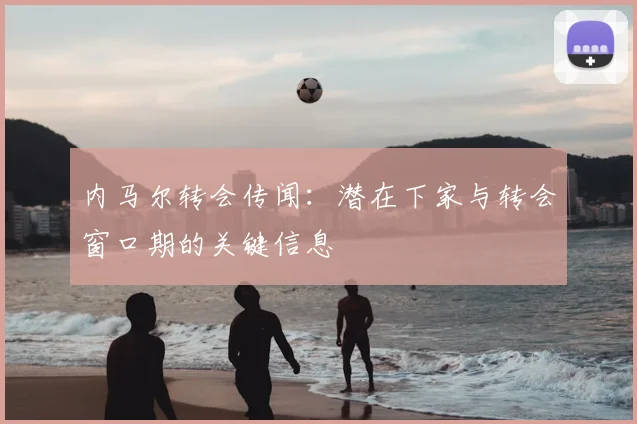 内马尔转会传闻：潜在下家与转会窗口期的关键信息