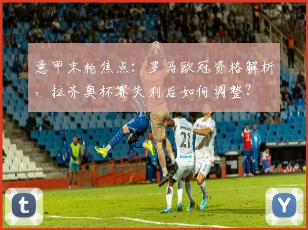 意甲末轮焦点:罗马欧冠资格解析,拉齐奥杯赛失利后如何调整?
