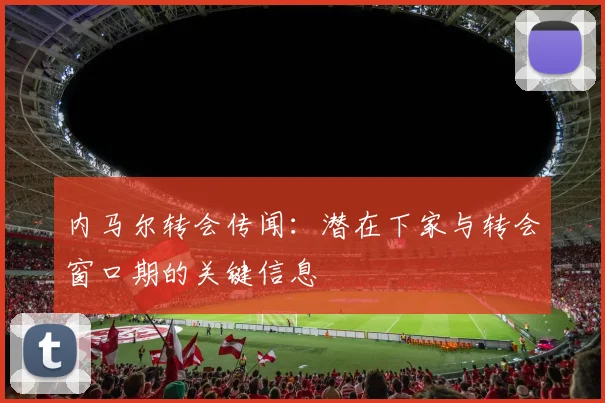 内马尔转会传闻:潜在下家与转会窗口期的关键信息