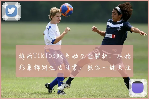 梅西TikTok账号动态全解析:从精彩集锦到生活日常,教你一键关注