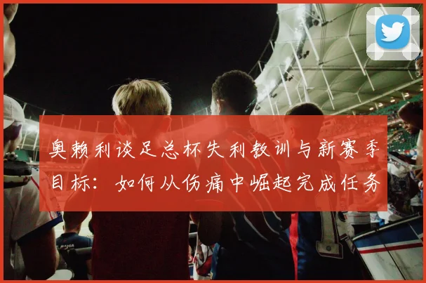 奥赖利谈足总杯失利教训与新赛季目标:如何从伤痛中崛起完成任务