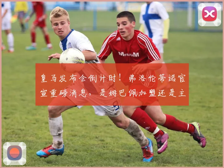 皇马发布会倒计时!弗洛伦蒂诺官宣重磅消息,是姆巴佩加盟还是主帅更迭?