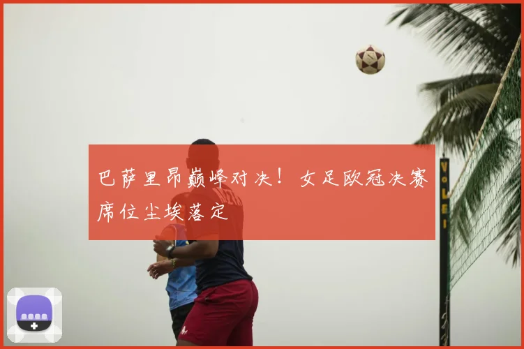 巴萨里昂巅峰对决！女足欧冠决赛席位尘埃落定