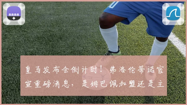 皇马发布会倒计时！弗洛伦蒂诺官宣重磅消息，是姆巴佩加盟还是主帅更迭？