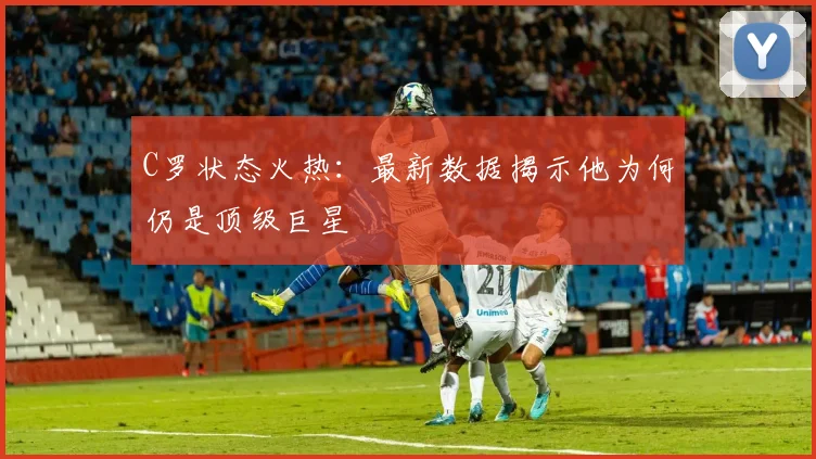 C罗状态火热:最新数据揭示他为何仍是顶级巨星