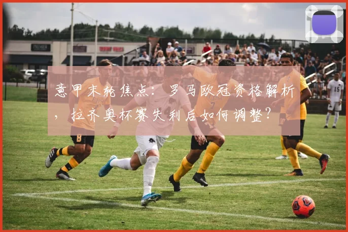 意甲末轮焦点：罗马欧冠资格解析，拉齐奥杯赛失利后如何调整？