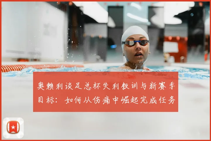 奥赖利谈足总杯失利教训与新赛季目标：如何从伤痛中崛起完成任务